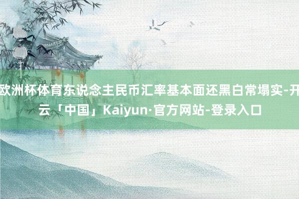 欧洲杯体育东说念主民币汇率基本面还黑白常塌实-开云「中国」Kaiyun·官方网站-登录入口