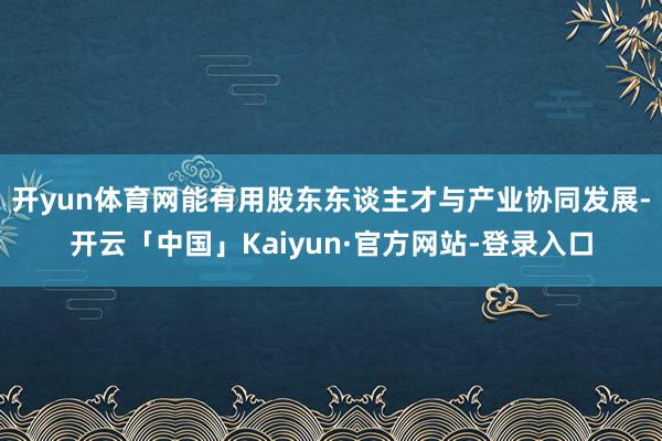 开yun体育网能有用股东东谈主才与产业协同发展-开云「中国」Kaiyun·官方网站-登录入口