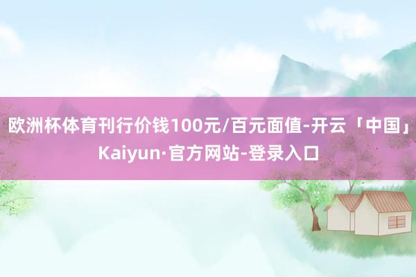 欧洲杯体育刊行价钱100元/百元面值-开云「中国」Kaiyun·官方网站-登录入口