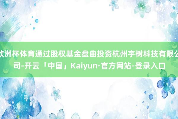 欧洲杯体育通过股权基金盘曲投资杭州宇树科技有限公司-开云「中国」Kaiyun·官方网站-登录入口