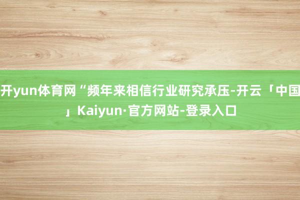 开yun体育网“频年来相信行业研究承压-开云「中国」Kaiyun·官方网站-登录入口