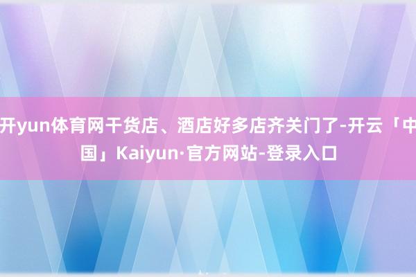 开yun体育网干货店、酒店好多店齐关门了-开云「中国」Kaiyun·官方网站-登录入口