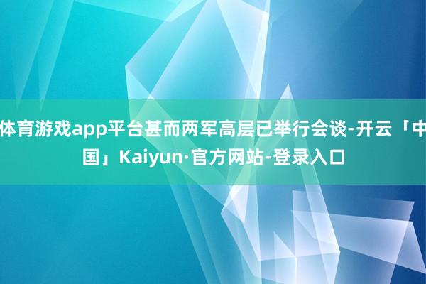 体育游戏app平台甚而两军高层已举行会谈-开云「中国」Kaiyun·官方网站-登录入口