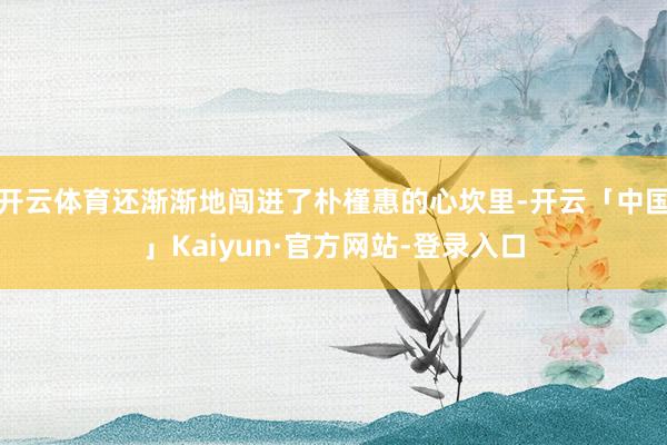 开云体育还渐渐地闯进了朴槿惠的心坎里-开云「中国」Kaiyun·官方网站-登录入口