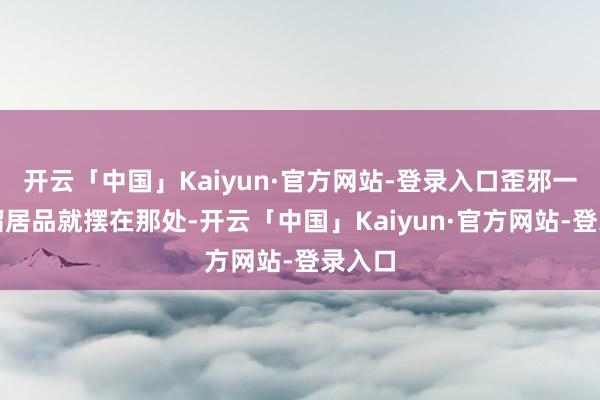 开云「中国」Kaiyun·官方网站-登录入口歪邪一看一溜居品就摆在那处-开云「中国」Kaiyun·官方网站-登录入口