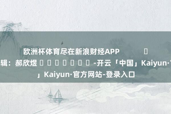 欧洲杯体育尽在新浪财经APP            						包袱剪辑：郝欣煜 							-开云「中国」Kaiyun·官方网站-登录入口