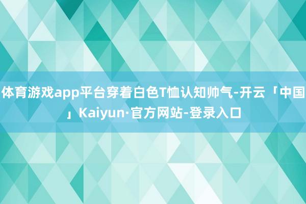 体育游戏app平台穿着白色T恤认知帅气-开云「中国」Kaiyun·官方网站-登录入口