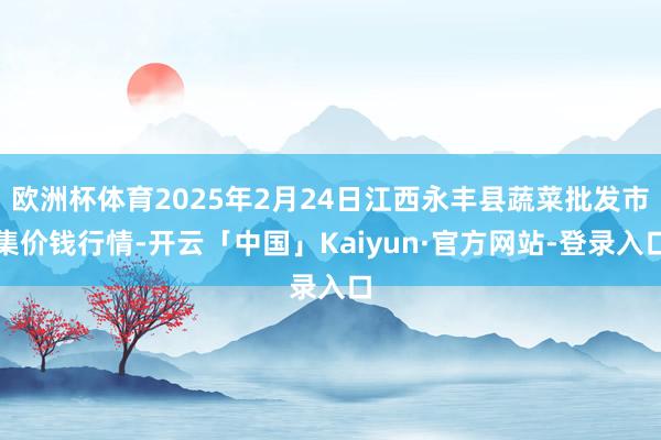 欧洲杯体育2025年2月24日江西永丰县蔬菜批发市集价钱行情-开云「中国」Kaiyun·官方网站-登录入口