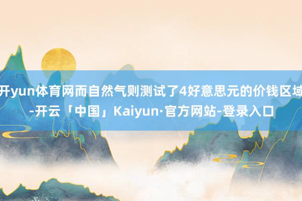 开yun体育网而自然气则测试了4好意思元的价钱区域-开云「中国」Kaiyun·官方网站-登录入口