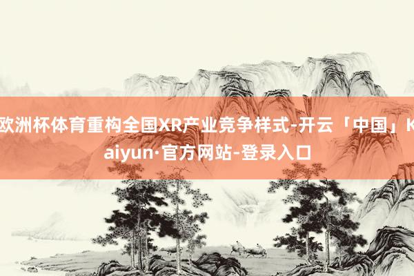 欧洲杯体育重构全国XR产业竞争样式-开云「中国」Kaiyun·官方网站-登录入口