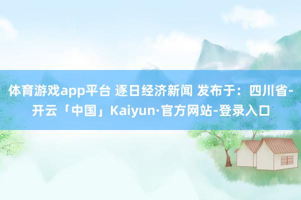 体育游戏app平台 逐日经济新闻 发布于：四川省-开云「中国」Kaiyun·官方网站-登录入口