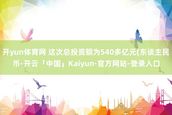 开yun体育网 这次总投资额为540多亿元(东谈主民币-开云「中国」Kaiyun·官方网站-登录入口