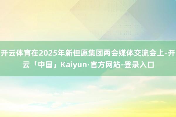 开云体育在2025年新但愿集团两会媒体交流会上-开云「中国」Kaiyun·官方网站-登录入口
