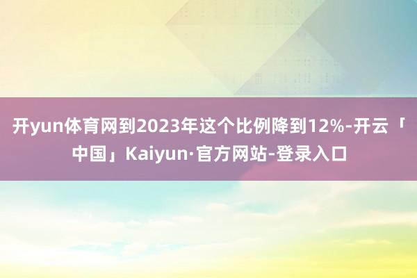 开yun体育网到2023年这个比例降到12%-开云「中国」Kaiyun·官方网站-登录入口
