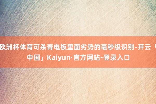 欧洲杯体育可杀青电板里面劣势的毫秒级识别-开云「中国」Kaiyun·官方网站-登录入口
