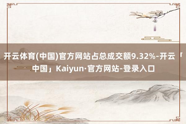 开云体育(中国)官方网站占总成交额9.32%-开云「中国」Kaiyun·官方网站-登录入口