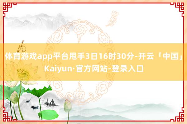体育游戏app平台甩手3日16时30分-开云「中国」Kaiyun·官方网站-登录入口