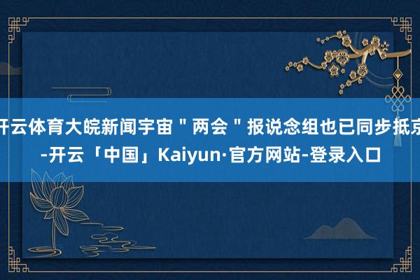 开云体育大皖新闻宇宙＂两会＂报说念组也已同步抵京-开云「中国」Kaiyun·官方网站-登录入口