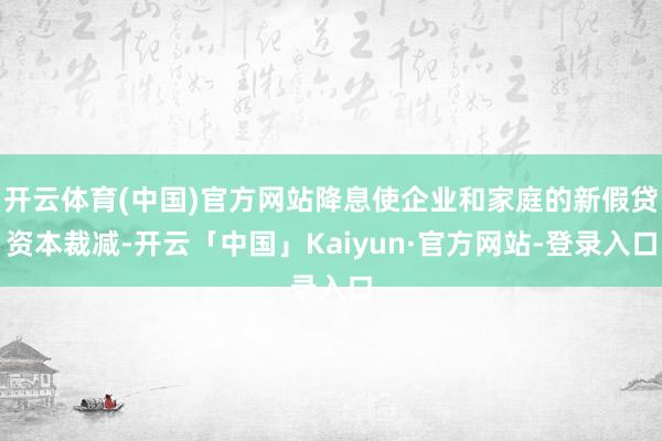 开云体育(中国)官方网站降息使企业和家庭的新假贷资本裁减-开云「中国」Kaiyun·官方网站-登录入口