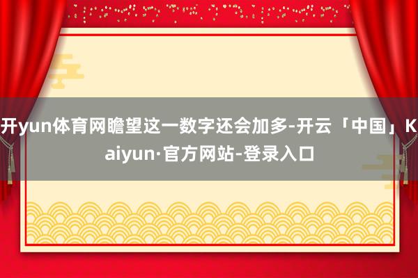开yun体育网瞻望这一数字还会加多-开云「中国」Kaiyun·官方网站-登录入口