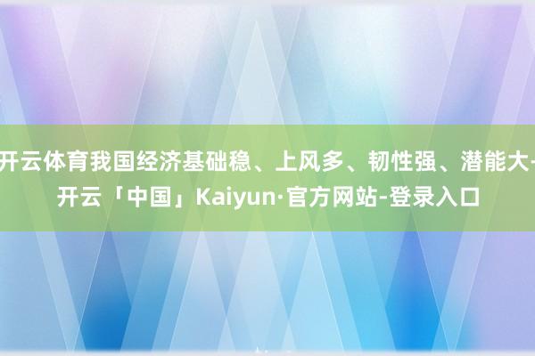 开云体育我国经济基础稳、上风多、韧性强、潜能大-开云「中国」Kaiyun·官方网站-登录入口