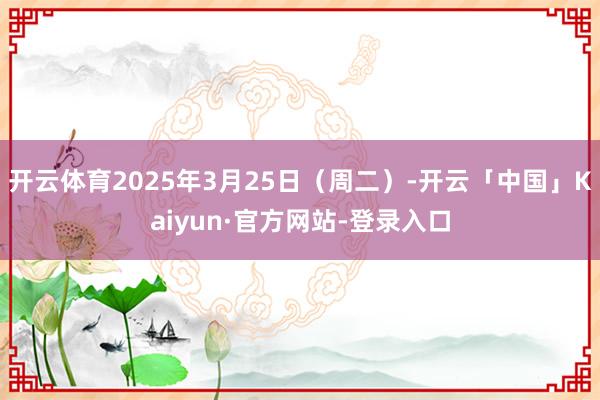 开云体育2025年3月25日（周二）-开云「中国」Kaiyun·官方网站-登录入口