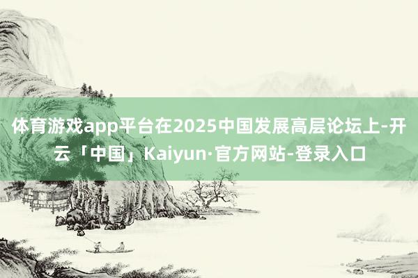 体育游戏app平台在2025中国发展高层论坛上-开云「中国」Kaiyun·官方网站-登录入口