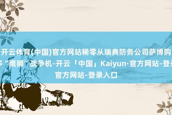 开云体育(中国)官方网站稀零从瑞典防务公司萨博购买更多“鹰狮”战争机-开云「中国」Kaiyun·官方网站-登录入口