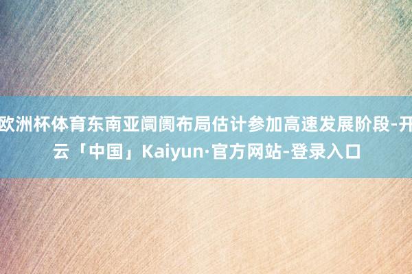 欧洲杯体育东南亚阛阓布局估计参加高速发展阶段-开云「中国」Kaiyun·官方网站-登录入口