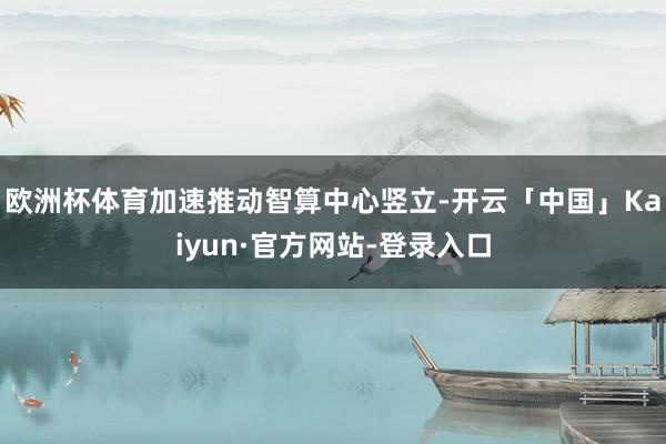 欧洲杯体育加速推动智算中心竖立-开云「中国」Kaiyun·官方网站-登录入口