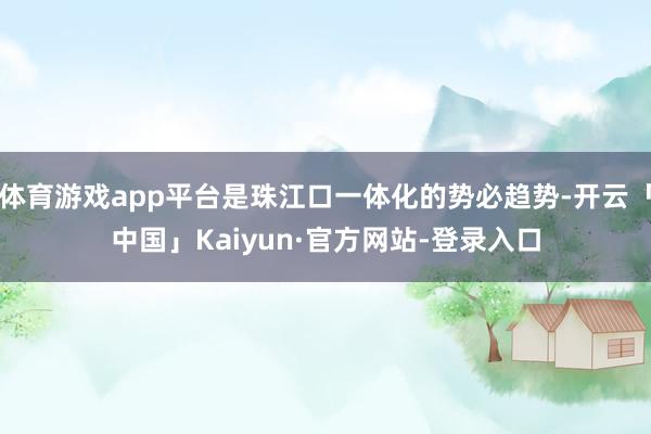 体育游戏app平台是珠江口一体化的势必趋势-开云「中国」Kaiyun·官方网站-登录入口