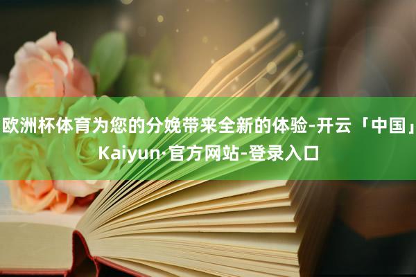 欧洲杯体育为您的分娩带来全新的体验-开云「中国」Kaiyun·官方网站-登录入口