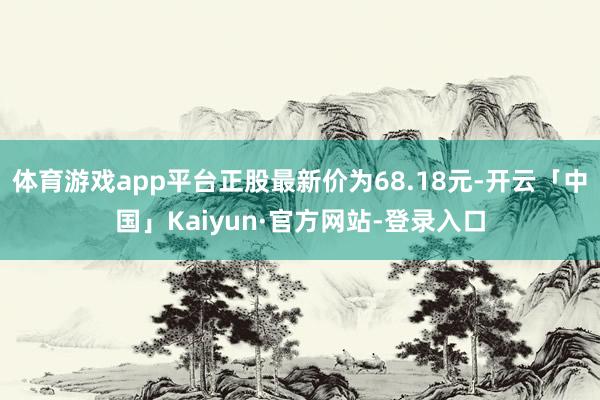 体育游戏app平台正股最新价为68.18元-开云「中国」Kaiyun·官方网站-登录入口