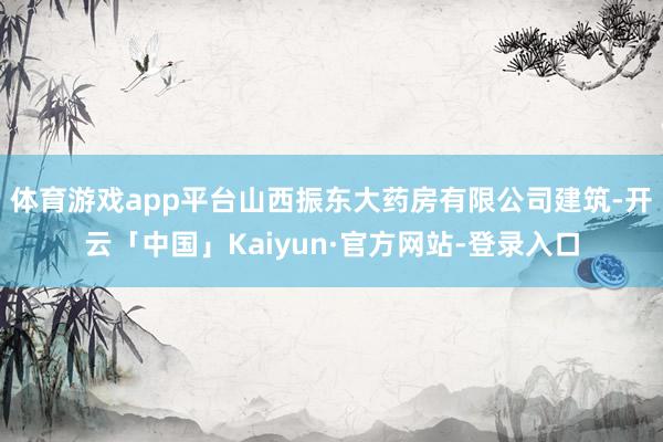 体育游戏app平台山西振东大药房有限公司建筑-开云「中国」Kaiyun·官方网站-登录入口