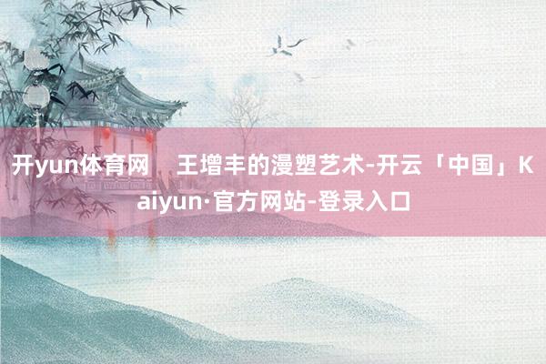 开yun体育网    王增丰的漫塑艺术-开云「中国」Kaiyun·官方网站-登录入口