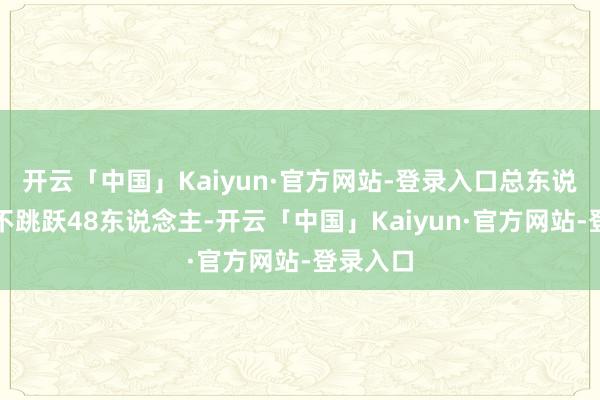 开云「中国」Kaiyun·官方网站-登录入口总东说念主数不跳跃48东说念主-开云「中国」Kaiyun·官方网站-登录入口