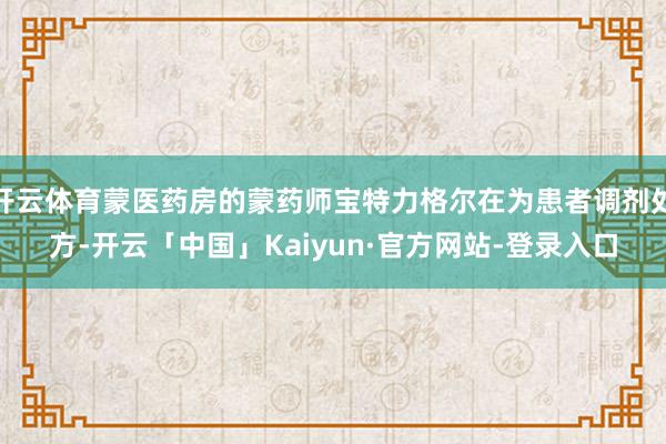 开云体育蒙医药房的蒙药师宝特力格尔在为患者调剂处方-开云「中国」Kaiyun·官方网站-登录入口