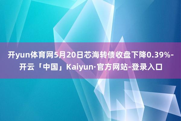 开yun体育网5月20日芯海转债收盘下降0.39%-开云「中国」Kaiyun·官方网站-登录入口