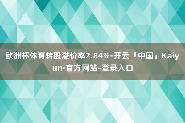 欧洲杯体育转股溢价率2.84%-开云「中国」Kaiyun·官方网站-登录入口