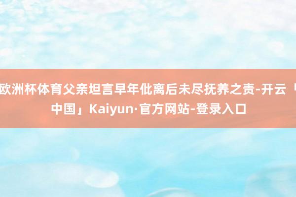 欧洲杯体育父亲坦言早年仳离后未尽抚养之责-开云「中国」Kaiyun·官方网站-登录入口