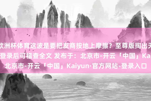 欧洲杯体育这波是要把友商按地上摩擦？至尊版掏出天玑940张开剩余87%登录后可稽查全文 发布于：北京市-开云「中国」Kaiyun·官方网站-登录入口
