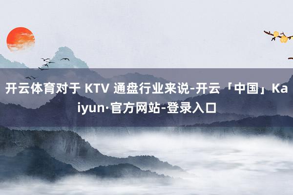 开云体育对于 KTV 通盘行业来说-开云「中国」Kaiyun·官方网站-登录入口