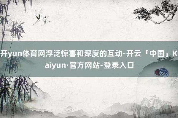 开yun体育网浮泛惊喜和深度的互动-开云「中国」Kaiyun·官方网站-登录入口