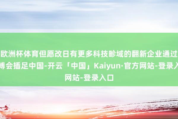 欧洲杯体育但愿改日有更多科技畛域的翻新企业通过进博会插足中国-开云「中国」Kaiyun·官方网站-登录入口