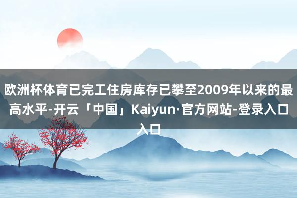 欧洲杯体育已完工住房库存已攀至2009年以来的最高水平-开云「中国」Kaiyun·官方网站-登录入口