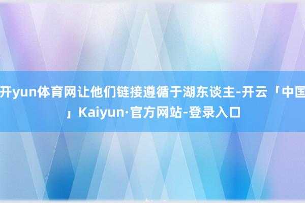 开yun体育网让他们链接遵循于湖东谈主-开云「中国」Kaiyun·官方网站-登录入口