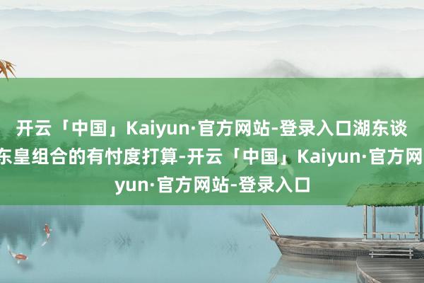 开云「中国」Kaiyun·官方网站-登录入口湖东谈主刚烈保留东皇组合的有忖度打算-开云「中国」Kaiyun·官方网站-登录入口