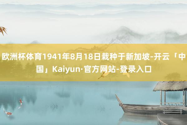 欧洲杯体育1941年8月18日栽种于新加坡-开云「中国」Kaiyun·官方网站-登录入口