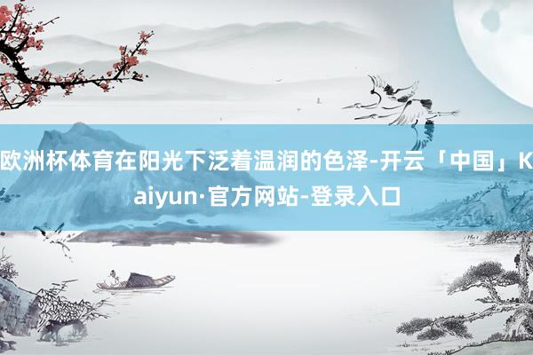 欧洲杯体育在阳光下泛着温润的色泽-开云「中国」Kaiyun·官方网站-登录入口