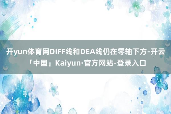 开yun体育网DIFF线和DEA线仍在零轴下方-开云「中国」Kaiyun·官方网站-登录入口